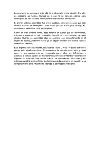 La geometría se propone ir más allá de lo alcanzado por la intuición. Por ello,
es necesario un método riguroso en el que no se cometan errores; para
conseguirlo se han utilizado históricamente los sistemas axiomáticos.
El primer sistema axiomático fue el de Euclides, pero hoy se sabe que este
sistema euclídeo es incompleto. David Hilbert propuso a principios del siglo XX
otro sistema axiomático, éste ya completo.
Como en todo sistema formal, debe tenerse en cuenta que las definiciones,
axiomas y teoremas no sólo pretenden describir el comportamiento de unos
objetos. Cuando se axiomatiza algo, se convierte ese comportamiento en el
objeto de estudio, pudiendo olvidar ya los objetos iniciales del estudio (que se
denominan modelos).
Esto significa que en adelante, las palabras “punto”, “recta” y “plano” deben de
perder todo significado visual. Si se conserva la idea de punto, recta y plano
como lo que comúnmente se comprende como tales, las definiciones y
axiomas, e incluso algunos de los teoremas parecerán evidentes y carentes de
importancia. Cualquier conjunto de objetos que verifique las definiciones y los
axiomas cumplirá también todos los teoremas de la geometría en cuestión, y su
comportamiento será virtualmente idéntico al del modelo tradicional.
 
