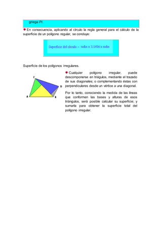 griega PI.
En consecuencia, aplicando al círculo la regla general para el cálculo de la
superficie de un polígono regular, se concluye:
Superficie de los polígonos irregulares.
Cualquier polígono irregular, puede
descomponerse en triágulos, mediante el trazado
de sus diagonales; o complementando éstas con
perpendiculares desde un vértice a una diagonal.
Por lo tanto, conociendo la medida de las líneas
que conformen las bases y alturas de esos
triángulos, será posible calcular su superficie; y
sumarla para obtener la superficie total del
polígono irregular.
 