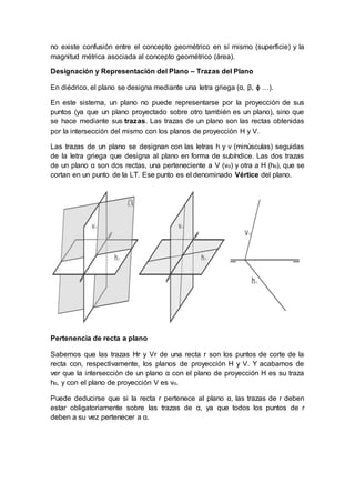 no existe confusión entre el concepto geométrico en sí mismo (superficie) y la
magnitud métrica asociada al concepto geométrico (área).
Designación y Representación del Plano – Trazas del Plano
En diédrico, el plano se designa mediante una letra griega (α, β, ϕ …).
En este sistema, un plano no puede representarse por la proyección de sus
puntos (ya que un plano proyectado sobre otro también es un plano), sino que
se hace mediante sus trazas. Las trazas de un plano son las rectas obtenidas
por la intersección del mismo con los planos de proyección H y V.
Las trazas de un plano se designan con las letras h y v (minúsculas) seguidas
de la letra griega que designa al plano en forma de subíndice. Las dos trazas
de un plano α son dos rectas, una perteneciente a V (vα) y otra a H (hα), que se
cortan en un punto de la LT. Ese punto es el denominado Vértice del plano.
Pertenencia de recta a plano
Sabemos que las trazas Hr y Vr de una recta r son los puntos de corte de la
recta con, respectivamente, los planos de proyección H y V. Y acabamos de
ver que la intersección de un plano α con el plano de proyección H es su traza
hα, y con el plano de proyección V es vα.
Puede deducirse que si la recta r pertenece al plano α, las trazas de r deben
estar obligatoriamente sobre las trazas de α, ya que todos los puntos de r
deben a su vez pertenecer a α.
 