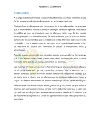 ACADEMIA DE MATEMÁTICAS
CONCLUSIÓN
A lo largo de este cuatrimestre se desarrolló este trabajo, que hace referencia al uso
de las nuevas tecnologías implementadas en un tema en particular.
Cada profesor implementara esta herramienta en la escuela que labora se espera
que al implementarlo con los alumnos se obtengan beneficios óptimos y resultados
favorables ya que es importante que os alumnos hagan uso de las nuevas
tecnologías pero con fines educativos. Se espera además que los alumnos puedan
comprender los contenidos que se establecen en las diferentes sesiones de este
curso taller, y que si surgen dudas las expresen, en el lugar destinado que es el foro
de discusión se espera que realmente la utilicen e intercambien ideas y
aprendizajes.
Además se debe comprender que para ellos está es una nueva forma de trabajo ya
que por lo regular toman clases presenciales y esto es nuevo para ellos por este
motivo se tiene que dar un acompañamiento a los alumnos.
Las materias en línea son una nueva herramienta para ambos actores en el papel
de educador y educando, ya que cuando hay problema para los alumnos que no
asisten a clases y por ese motivo no asisten a clase esta herramienta es útil ya que
se puede subir la clase y que los alumnos que no asistieron aclaren sus dudas y
hagan uso de esta herramienta útil en esta nueva etapa del uso de las tecnologías.
Finalmente el uso de las nuevas tecnologías es muy importante ya que nuestros
alumnos son nativos cibernéticos y por ese motivo debemos hacer que le vean otro
uso a dichas tecnologías pero tiene que ser enfocado a su educación, además que
es importante que aprendan a utilizar las operaciones básicas y las apliquen en su
vida diaria.
 