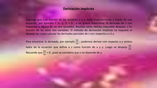 Derivación implícita
Suponga que z es función de las variables x y y, dada implícitamente a través de una
ecuación, por ejemplo F (x, y, z) = 0 , y se quiere determinar la derivada de z con
respectos a alguna de las dos variables. Muchas veces resulta imposible despejar z en
función de las otras dos variables. El método de derivación implícita no requiere el
despeje de z para calcular las derivadas parciales de z con respecto a x ó y.
Para encontrar la derivada, por ejemplo
Ә𝑧
Ә𝑦
, podemos derivar con respecto a y ambos
lados de la ecuación que define a z como función de x y y. Luego se despeja
Ә𝑧
Ә𝑦
.
Recuerde que
Ә𝑥
Ә𝑦
= 0 , pues se considera que x no depende de y.
 