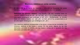 Máximos y mínimos en varias variables
El desarrollo de la teoría de máximos y mínimos en funciones de varias
variables es una extensión del caso de funciones de una sola variable.
Definición de extremo relativo.- Una función f en dos variables tiene un
máximo relativo (local) en (x0 , y0 ) si f (x0 , y0 ) ³ f (x, y) para todo (x, y) en
una región rectangular que contenga a (x0 , y0 ) . Similarmente la función
tiene un mínimo relativo en (x0 , y0 ) si f (x0 , y0 ) £ f (x, y) para todo (x, y)
en una región rectangular que contenga a (x0 , y0 ) .
Los máximos relativos corresponden a los picos o cimas de las montañas y los
mínimos relativos a los hoyos o pozos. En los picos, alguna de las dos
derivadas parciales no existe y en los hoyos o cimas de la montaña las dos
derivadas parciales son cero.
 