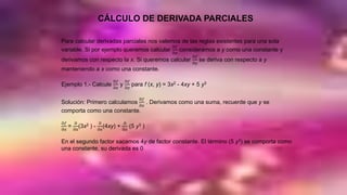 CÁLCULO DE DERIVADA PARCIALES
Para calcular derivadas parciales nos valemos de las reglas existentes para una sola
variable. Si por ejemplo queremos calcular
Ә𝑓
Ә𝑥
consideramos a y como una constante y
derivamos con respecto la x. Si queremos calcular
Ә𝑓
Ә𝑦
se deriva con respecto a y
manteniendo a x como una constante.
Ejemplo 1.- Calcule
Ә𝑓
Ә𝑥
y
Ә𝑓
Ә𝑦
para f (x, y) = 3x2 - 4xy + 5 y3
Solución: Primero calculamos
Ә𝑓
Ә𝑥
. Derivamos como una suma, recuerde que y se
comporta como una constante.
Ә𝑓
Ә𝑥
=
Ә
Ә𝑥
(3x2 ) -
Ә
Ә𝑥
(4xy) +
Ә
Ә𝑥
(5 y3 )
En el segundo factor sacamos 4y de factor constante. El término (5 y3) se comporta como
una constante, su derivada es 0
 