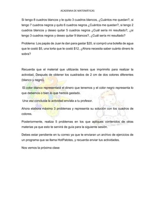 ACADEMIA DE MATEMÁTICAS
Si tengo 8 cuadros blancos y le quito 3 cuadros blancos, ¿Cuántos me quedan?, si
tengo 7 cuadros negros y quito 6 cuadros negros ¿Cuántos me quedan?, si tengo 2
cuadros blancos y deseo quitar 5 cuadros negros ¿Cuál sería mi resultado?, ¿si
tengo 3 cuadros negros y deseo quitar 9 blancos?, ¿Cuál sería mi resultado?
Problema: Los papás de Juan le dan para gastar $20, si compró una botella de agua
que le costó $5, una torta que le costó $12, ¿Ahora necesita saber cuánto dinero le
sobra?
Recuerda que el material que utilizarás tienes que imprimirlo para realizar la
actividad, Después de obtener los cuadrados de 2 cm de dos colores diferentes
(blanco y negro).
El color blanco representará el dinero que tenemos y el color negro representa lo
que debemos o bien lo que hemos gastado.
Una vez concluida la actividad envíala a tu profesor.
Ahora elabora máximo 3 problemas y representa su solución con los cuadros de
colores.
Posteriormente, realiza 5 problemas en los que apliques contenidos de otras
materias ya que esto te servirá de guía para la siguiente sesión.
Debes estar pendiente en tu correo ya que te enviaran un archivo de ejercicios de
un programa que se llama HotPatotes, y recuerda enviar tus actividades.
Nos vemos la próxima clase
 
