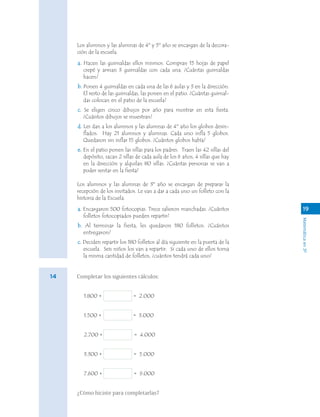 Matemáticaen3º
Los alumnos y las alumnas de 4º y 5º año se encargan de la decora-
ción de la escuela.
a. Hacen las guirnaldas ellos mismos. Compran 15 hojas de papel
crepé y arman 3 guirnaldas con cada una. ¿Cuántas guirnaldas
hacen?
b. Ponen 4 guirnaldas en cada una de las 6 aulas y 3 en la dirección.
El resto de las guirnaldas, las ponen en el patio. ¿Cuántas guirnal-
das colocan en el patio de la escuela?
c. Se eligen cinco dibujos por año para mostrar en esta fiesta.
¿Cuántos dibujos se muestran?
d. Les dan a los alumnos y las alumnas de 4º año los globos desin-
flados. Hay 21 alumnos y alumnas. Cada uno infla 5 globos.
Quedaron sin inflar 15 globos. ¿Cuántos globos había?
e. En el patio ponen las sillas para los padres. Traen las 42 sillas del
depósito, sacan 2 sillas de cada aula de los 6 años, 4 sillas que hay
en la dirección y alquilan 80 sillas. ¿Cuántas personas se van a
poder sentar en la fiesta?
Los alumnos y las alumnas de 3º año se encargan de preparar la
recepción de los invitados. Le van a dar a cada uno un folleto con la
historia de la Escuela.
a. Encargaron 500 fotocopias. Trece salieron manchadas. ¿Cuántos
folletos fotocopiados pueden repartir?
b. Al terminar la fiesta, les quedaron 180 folletos. ¿Cuántos
entregaron?
c. Deciden repartir los 180 folletos al día siguiente en la puerta de la
escuela. Seis niños los van a repartir. Si cada uno de ellos toma
la misma cantidad de folletos, ¿cuántos tendrá cada uno?
Completar los siguientes cálculos:
1.800 + = 2.000
1.500 + = 3.000
2.700 + = 4.000
3.300 + = 5.000
7.600 + = 9.000
¿Cómo hiciste para completarlas?
19
14
 