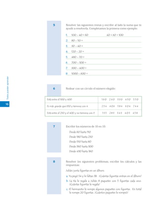 Todospuedenaprender
Resolver las siguientes restas y escribir al lado la suma que te
ayudó a resolverla. Completamos la primera como ejemplo:
1. 100 - 40 = 60 40 + 60 = 100
2. 80 - 50 =
3. 90 - 40 =
4. 120 - 20 =
5. 480 - 70 =
6. 700 - 300 =
7. 900 - 400 =
8. 1000 - 600 =
Rodear con un círculo el número elegido:
Escribir los números de 10 en 10:
Desde 60 hasta 110
Desde 180 hasta 250
Desde 150 hasta 80
Desde 360 hasta 300
Desde 430 hasta 360
Resolver los siguientes problemas; escribir los cálculos y las
respuestas:
Julián junta figuritas en un álbum.
a. Ya pegó 54 y le faltan 38. ¿Cuántas figuritas entran en el álbum?
b. La tía le regala a Julián 8 paquetes con 5 figuritas cada uno.
¿Cuántas figuritas le regala?
c. El hermanito le rompe algunos paquetes con figuritas. En total
le rompe 20 figuritas. ¿Cuántos paquetes le rompió?
16
5
6
Está entre el 300 y 400
Es más grande que 650 y termina con 4
Está entre el 250 y el 400 y no termina con 9
1 6 0 2 4 0 3 9 0 4 3 0 5 5 0
2 5 4 4 0 6 5 8 4 6 0 4 7 4 4
1 9 5 2 8 9 3 4 9 4 0 3 4 5 8
7
8
 