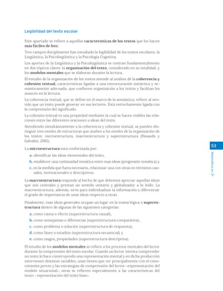 Matemáticaen3º
Legibilidad del texto escolar
Este apartado se refiere a aquellas características de los textos que los hacen
más fáciles de leer.
Tres campos disciplinarios han estudiado la legibilidad de los textos escolares: la
Lingüística, la Psicolingüística y la Psicología Cognitiva.
Los aportes de la Lingüística y la Psicolingüística se centran fundamentalmente
en dos tópicos claves: la organización del texto, considerado en su totalidad, y
los modelos mentales que se elaboran durante la lectura.
El estudio de la organización de los textos atiende al análisis de la coherencia y
cohesión textual, características ligadas a una estructuración sintáctica y se-
mánticamente adecuada, que confieren organización a los textos y facilitan los
avances en la lectura.
La coherencia textual, que se define en el marco de la semántica; refiere al sen-
tido que un texto puede generar en sus lectores. Está estrechamente ligada con
la comprensión del significado.
La cohesión textual es una propiedad mediante la cual se hacen visibles las rela-
ciones entre las diferentes oraciones o ideas del texto.
Atendiendo simultáneamente a la coherencia y cohesión textual, se pueden dis-
tinguir tres niveles de estructuras que atañen a los niveles de la organización de
los textos: microestructura, macroestructura y superestructura (Rinaudo y
Galvalisi, 2002).
La microestructura esta conformada por:
a. identificar las ideas elementales del texto,
b. establecer una continuidad temática entre esas ideas (progresión temática) y
c. en la medida que fuera necesario, relacionar una con otras en términos cau-
sales, motivacionales o descriptivos.
La macroestructura responde al hecho de que debemos apreciar aquellas ideas
que son centrales y prestan un sentido unitario y globalizador a lo leído. La
macroestructura, además, sirve para individualizar la información y diferenciar
el grado de importancia de unas ideas respecto a otras.
Finalmente, esas ideas generales ocupan un lugar en la trama lógica o superes-
tructura dentro de algunas de las siguientes categorías:
a. como causa o efecto (superestructura causal),
b. como semejanzas o diferencias (superestructura comparativa),
c. como problema o solución (superestructura de respuesta),
d. como fases o estadios (superestructura secuencial) y
e. como rasgos, propiedades (superestructura descriptiva).
El estudio de los modelos mentales se refiere a los procesos mentales del lector
durante la comprensión del texto escolar. Cuando un lector intenta comprender
un texto lo hace construyendo una representación mental y en dicha producción
intervienen distintas variables, unas tienen que ver principalmente con el cono-
cimiento previo y las estrategias de comprensión del lector —representación del
modelo situacional-, otras se refieren especialmente a las características del
texto - representación del texto base-.
53
 