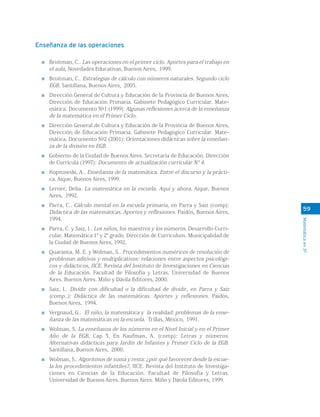 59
Matemáticaen3º
Enseñanza de las operaciones
Broitman, C.. Las operaciones en el primer ciclo. Aportes para el trabajo en
el aula, Novedades Educativas, Buenos Aires, 1999.
Broitman, C.. Estrategias de cálculo con números naturales. Segundo ciclo
EGB. Santillana, Buenos Aires, 2005.
Dirección General de Cultura y Educación de la Provincia de Buenos Aires,
Dirección de Educación Primaria. Gabinete Pedagógico Curricular. Mate-
mática. Documento Nº1 (1999): Algunas reflexiones acerca de la enseñanza
de la matemática en el Primer Ciclo.
Dirección General de Cultura y Educación de la Provincia de Buenos Aires,
Dirección de Educación Primaria. Gabinete Pedagógico Curricular. Mate-
mática. Documento Nº2 (2001): Orientaciones didácticas sobre la enseñan-
za de la división en EGB.
Gobierno de la Ciudad de Buenos Aires. Secretaría de Educación. Dirección
de Currícula (1997): Documento de actualización curricular N° 4.
Kopitowski, A.. Enseñanza de la matemática. Entre el discurso y la prácti-
ca. Aique, Buenos Aires, 1999.
Lerner, Delia. La matemática en la escuela. Aquí y ahora. Aique, Buenos
Aires, 1992.
Parra, C.. Cálculo mental en la escuela primaria, en Parra y Saiz (comp):
Didáctica de las matemáticas. Aportes y reflexiones. Paidós, Buenos Aires,
1994.
Parra, C. y Saiz, I.. Los niños, los maestros y los números. Desarrollo Curri-
cular. Matemática 1° y 2° grado. Dirección de Curriculum. Municipalidad de
la Ciudad de Buenos Aires, 1992.
Quaranta, M. E. y Wolman, S.. Procedimientos numéricos de resolución de
problemas aditivos y multiplicativos: relaciones entre aspectos psicológi-
cos y didácticos, IICE. Revista del Instituto de Investigaciones en Ciencias
de la Educación. Facultad de Filosofía y Letras. Universidad de Buenos
Aires. Buenos Aires. Miño y Dávila Editores, 2000.
Saiz, I.. Dividir con dificultad o la dificultad de dividir, en Parra y Saiz
(comp..): Didáctica de las matemáticas. Aportes y reflexiones. Paidós,
Buenos Aires, 1994.
Vergnaud, G.. El niño, la matemática y la realidad: problemas de la ense-
ñanza de las matemáticas en la escuela. Trillas, México, 1991.
Wolman, S. La enseñanza de los números en el Nivel Inicial y en el Primer
Año de la EGB, Cap 3, En Kaufman, A. (comp): Letras y números.
Alternativas didácticas para Jardín de Infantes y Primer Ciclo de la EGB.
Santillana, Buenos Aires, 2000.
Wolman, S.. Algoritmos de suma y resta: ¿por qué favorecer desde la escue-
la los procedimientos infantiles?, IICE. Revista del Instituto de Investiga-
ciones en Ciencias de la Educación. Facultad de Filosofía y Letras.
Universidad de Buenos Aires. Buenos Aires. Miño y Dávila Editores, 1999.
 