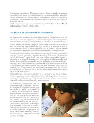 Matemáticaen3º
9
Los alumnos y las alumnas deberían aprender a estimar resultados, a evaluar la
necesidad de encontrar un resultado exacto o aproximado, a utilizar adecuada-
mente la calculadora, a utilizar diversas estrategias de cálculo, a controlar los
resultados; y todos estos aspectos del cálculo deben considerarse en el marco de
buenos problemas.
Por lo anteriormente expuesto, se considera prioritaria la enseñanza del cál-
culo mental, un “cálculo reflexionado”.
1.4. Recursos de cálculo mental o cálculo pensado
Un objetivo fundamental en la escolaridad obligatoria, y en particular en el pri-
mer ciclo, es construir, seleccionar y utilizar diversos procedimientos de cálculo
en la resolución de los problemas y verificar la razonabilidad de los resultados.
Por un lado, los métodos de cálculo (en particular los algoritmos) que se practi-
can repetidamente sin comprenderlos, con frecuencia se olvidan o se aplican
incorrectamente. Por otro lado, comprender, pero no tener la “soltura” necesa-
ria para calcular, puede obstaculizar el proceso de resolución de problemas.
Por ello, es fundamental que la escuela favorezca el trabajo con diversas situacio-
nes, que permitan a los niños y las niñas aprender a elegir entre cálculo mental
(o “cálculo pensado”, lo cual significa que no se excluye el uso de lápiz y papel, es
decir que no se opone al cálculo escrito), exacto y aproximado y uso de la calcu-
ladora. El contexto, la pregunta y los números utilizados juegan un papel impor-
tante en esta elección. Por ejemplo, los niños y las niñas deben considerar el con-
texto del problema para determinar si es necesario un cálculo exacto o aproxi-
mado; en función de “la forma” de los números que aparecen decidir si utilizan
un cálculo mental o algorítmico; y en función del tamaño de los mismos conside-
rar el uso de la calculadora.
Existen diferentes maneras de calcular y se puede elegir la que mejor se adapta
a una determinada situación. Cada situación de cálculo puede ser resuelta de
maneras diversas; los alumnos y las alumnas invierten en ella sus conocimientos
disponibles sobre numeración y sobre las operaciones.
Es altamente recomendable que el
docente estimule en los niños y las niñas
el desarrollo de procedimientos propios
de cálculo, articulados con la operación
a tratar y no con un algoritmo preesta-
blecido, para la elaboración de resulta-
dos exactos o aproximados. A esto se
refiere el cálculo mental. La mayoría de
los cálculos que cotidianamente se
hacen fuera de la escuela son mentales.
Muchas veces la respuesta no tiene por
qué ser exacta, alcanza con una aproxi-
mación. Incluso cuando se utiliza la cal-
culadora debemos asegurarnos de
haber tecleado bien los datos y contras-
tar el resultado a partir de la estimación
de dicho resultado.
 