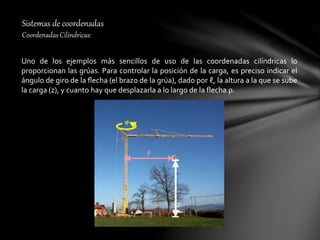 Sistemas de coordenadas
Coordenadas Cilíndricas:
Uno de los ejemplos más sencillos de uso de las coordenadas cilíndricas lo
proporcionan las grúas. Para controlar la posición de la carga, es preciso indicar el
ángulo de giro de la ﬂecha (el brazo de la grúa), dado por ℓ, la altura a la que se sube
la carga (z), y cuanto hay que desplazarla a lo largo de la flecha ρ.
 