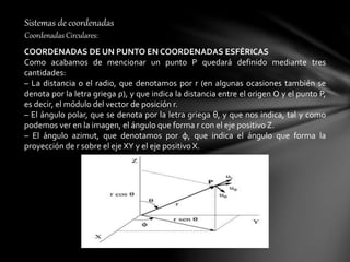 Sistemas de coordenadas
Coordenadas Circulares:
COORDENADAS DE UN PUNTO EN COORDENADAS ESFÉRICAS
Como acabamos de mencionar un punto P quedará definido mediante tres
cantidades:
– La distancia o el radio, que denotamos por r (en algunas ocasiones también se
denota por la letra griega ρ), y que indica la distancia entre el origen O y el punto P,
es decir, el módulo del vector de posición r.
– El ángulo polar, que se denota por la letra griega θ, y que nos indica, tal y como
podemos ver en la imagen, el ángulo que forma r con el eje positivo Z.
– El ángulo azimut, que denotamos por φ, que indica el ángulo que forma la
proyección de r sobre el eje XY y el eje positivo X.
 