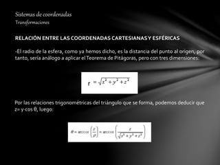 Sistemas de coordenadas
Transformaciones
RELACIÓN ENTRE LAS COORDENADAS CARTESIANASY ESFÉRICAS
-El radio de la esfera, como ya hemos dicho, es la distancia del punto al origen, por
tanto, sería análogo a aplicar elTeorema de Pitágoras, pero con tres dimensiones:
Por las relaciones trigonométricas del triángulo que se forma, podemos deducir que
z= y∙cos θ, luego:
 