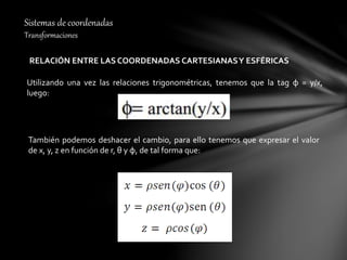 Sistemas de coordenadas
Transformaciones
RELACIÓN ENTRE LAS COORDENADAS CARTESIANASY ESFÉRICAS
Utilizando una vez las relaciones trigonométricas, tenemos que la tag φ = y/x,
luego:
También podemos deshacer el cambio, para ello tenemos que expresar el valor
de x, y, z en función de r, θ y φ, de tal forma que:
 