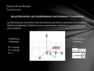 Sistemas de coordenadas
Transformaciones
RELACIÓN ENTRE LAS COORDENADAS CARTESIANASY CILÍNDRICAS
Las fórmulas de conversión entre los sistemas cilíndrico y cartesiano son simples.
Dada la coordenada cilíndrico (r,a,z) su equivalente cartesiano (x,y,z) vendría dado
por la relación:
X = r cos (a)
Y = r sen (a)
Z = z
Cilíndrico a
Cartesiano
Cartesiano a
Cilíndrico:
z=z
 