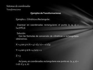 Sistemas de coordenadas
Transformaciones
Ejemplos deTransformaciones
Ejemplo 1: Cilíndrica a Rectangular:
Expresar en coordenadas rectangulares el punto (r, ө, z) =
(4,5π/6,3).
Solución:
Con las formulas de conversión de cilíndricas a rectangulares
obtenemos.
X = 4 cos 5 π / 6 = 4 (-√3 / 2) = -2 (√3).
Y = 4 sen 5 π/ 6 = 4 (1/2) = 2
Z = 3
Así pues, en coordenadas rectangulares ese punto es (x, y, z) =
(-2)( √ 3, 2, 2).
 