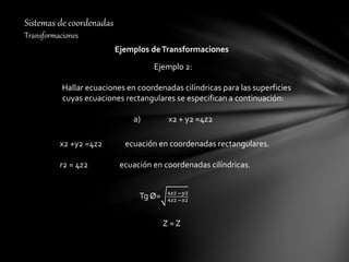 Sistemas de coordenadas
Transformaciones
Ejemplos deTransformaciones
Ejemplo 2:
Hallar ecuaciones en coordenadas cilíndricas para las superficies
cuyas ecuaciones rectangulares se especifican a continuación:
a) x2 + y2 =4z2
x2 +y2 =4z2 ecuación en coordenadas rectangulares.
r2 = 4z2 ecuación en coordenadas cilíndricas.
Tg Ø= 4𝑧2 −𝑦2
4𝑧2 −𝑥2
Z = Z
 