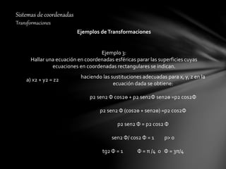 Sistemas de coordenadas
Transformaciones
Ejemplos deTransformaciones
Ejemplo 3:
Hallar una ecuación en coordenadas esféricas parar las superficies cuyas
ecuaciones en coordenadas rectangulares se indican.
a) x2 + y2 = z2
haciendo las sustituciones adecuadas para x, y, z en la
ecuación dada se obtiene:
p2 sen2 Ф cos2ө + p2 sen2Ф sen2ө =p2 cos2Ф
p2 sen2 Ф (cos2ө + sen2ө) =p2 cos2Ф
p2 sen2 Ф = p2 cos2 Ф
sen2 Ф/ cos2 Ф = 1 p> 0
tg2 Ф = 1 Ф = π /4 o Ф = 3π/4
 