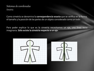 Sistemas de coordenadas
Simetría
Como simetría se denomina la correspondencia exacta que se verifica en la forma,
el tamaño y la posición de las partes de un objeto considerado como un todo.
Para poder explicar lo que es la simetría necesitamos un eje, una línea recta
imaginaria. Sólo existe la simetría respecto a un eje:
 