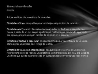 Sistemas de coordenadas
Simetría
Así, se verifican distintos tipos de simetrías:
Simetría esférica: es aquella que ocurre bajo cualquier tipo de rotación.
Simetría axial (también llamada rotacional, radial o cilíndrica): es aquella que
ocurre a partir de un eje, lo que significa que cualquier giro producido a partir de
ese eje no conduce a ningún cambio de posición en el espacio.
Simetría reflectiva o especular: es aquella definida por la existencia de un único
plano donde una mitad es el reflejo de la otra.
Simetría de traslación o traslacional: es aquella que se verifica en un objeto o
figura cuando este se repite a una distancia siempre idéntica del eje y a lo largo de
una línea que puede estar colocada en cualquier posición y que puede ser infinita.
 