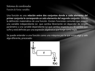 Sistemas de coordenadas
Función de Varias variables
Una función es una relación entre dos conjuntos donde a cada elemento del
primer conjunto le corresponde un solo elemento del segundo conjunto. Esta es
la definición matemática de una función. Existen funciones comunes que poseen
una variable independiente (x) que cambia libremente sin depender de ningún
parámetro y una variable dependiente (y) que cambia respecto a x. El cambio que
sufre y está definido por una expresión algebraica que funge como regla.
Se puede entender a una función como una máquina por la que entra algo y sale
algo diferente, procesado:
 