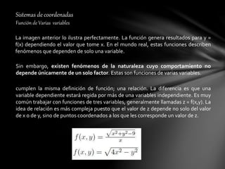 Sistemas de coordenadas
Función de Varias variables
La imagen anterior lo ilustra perfectamente. La función genera resultados para y =
f(x) dependiendo el valor que tome x. En el mundo real, estas funciones describen
fenómenos que dependen de solo una variable.
Sin embargo, existen fenómenos de la naturaleza cuyo comportamiento no
depende únicamente de un solo factor. Estas son funciones de varias variables.
cumplen la misma definición de función; una relación. La diferencia es que una
variable dependiente estará regida por más de una variables independiente. Es muy
común trabajar con funciones de tres variables, generalmente llamadas z = f(x,y). La
idea de relación es más compleja puesto que el valor de z depende no solo del valor
de x o de y, sino de puntos coordenados a los que les corresponde un valor de z.
 
