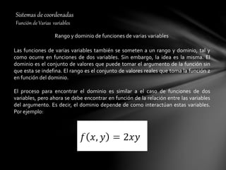 Sistemas de coordenadas
Función de Varias variables
Rango y dominio de funciones de varias variables
Las funciones de varias variables también se someten a un rango y dominio, tal y
como ocurre en funciones de dos variables. Sin embargo, la idea es la misma. El
dominio es el conjunto de valores que puede tomar el argumento de la función sin
que esta se indefina. El rango es el conjunto de valores reales que toma la función z
en función del dominio.
El proceso para encontrar el dominio es similar a el caso de funciones de dos
variables, pero ahora se debe encontrar en función de la relación entre las variables
del argumento. Es decir, el dominio depende de como interactúan estas variables.
Por ejemplo:
 