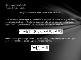 Sistemas de coordenadas
Función de Varias variables
Rango y dominio de funciones de varias variables
Esta función es muy simple. El dominio es el conjunto de valores de x y de y tal
que ambas variables pueden tomar cualquier valor de los números reales, puesto
que la función f jamás se indefinirá. La manera formal de escribirlo es:
De tal manera que el rango de la función es el conjunto de valores toma f o z, que
en realidad son todos los reales, pues nunca se indefine:
 