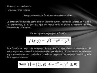 Sistemas de coordenadas
Función de Varias variables
Rango y dominio de funciones de varias variables
Lo anterior se entiende como que un tapiz de puntos. Todos los valores de x y de y
son permitidos, y es por eso que se marca todo el plano cartesiano, en dos
dimensiones solamente.
Para el siguiente ejemplo de función:
Esta función es algo más compleja. Existe una raíz que afecta al argumento. El
método para encontrar dominios no es siempre el mismo. En este caso, se sabe que
argumento de una raíz cuadrada no puede ser negativo, por lo que el dominio queda
de la siguiente forma:
 