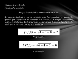 Sistemas de coordenadas
Función de Varias variables
Rango y dominio de funciones de varias variables
Es bastante simple de anotar para cualquier caso. Este dominio es el conjunto de
puntos que simplemente no indefinen a la función f. La imagen se encuentra
evaluando a la función desde el punto en que comienza a definirse y el punto donde
se alcanza el valor máximo de f, si es que lo hay:
Valor máximo
Valor mínimo
 