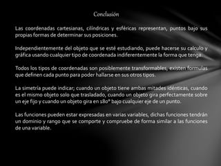 Conclusión
Las coordenadas cartesianas, cilíndricas y esféricas representan, puntos bajo sus
propias formas de determinar sus posiciones.
Independientemente del objeto que se esté estudiando, puede hacerse su calculo y
gráfica usando cualquier tipo de coordenada indiferentemente la forma que tenga.
Todos los tipos de coordenadas son posiblemente transformables, existen formulas
que definen cada punto para poder hallarse en sus otros tipos.
La simetría puede indicar; cuando un objeto tiene ambas mitades idénticas, cuando
es el mismo objeto solo que trasladado, cuando un objeto gira perfectamente sobre
un eje fijo y cuando un objeto gira en 180° bajo cualquier eje de un punto.
Las funciones pueden estar expresadas en varias variables, dichas funciones tendrán
un dominio y rango que se comporte y compruebe de forma similar a las funciones
de una variable.
 