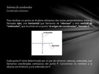 Sistemas de coordenadas
Coordenadas cartesianas:
Para localizar un punto en el plano utilizamos dos rectas perpendiculares entre sí,
llamadas ejes, uno horizontal que llamamos de “abscisas” y otro vertical de
“ordenadas”, que se cortan en un punto “el origen de coordenadas”, llamado O.
Cada punto P viene determinado por un par de números: (abscisa, ordenada), que
llamamos coordenadas cartesianas del punto P. Convenimos en nombrar a la
abscisa con la letra X, y a la ordenada conY.
 