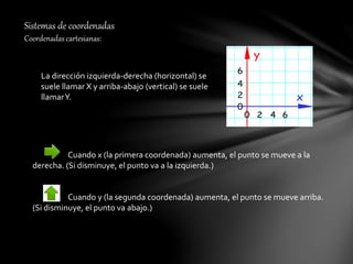 Sistemas de coordenadas
Coordenadas cartesianas:
La dirección izquierda-derecha (horizontal) se
suele llamar X y arriba-abajo (vertical) se suele
llamarY.
Cuando x (la primera coordenada) aumenta, el punto se mueve a la
derecha. (Si disminuye, el punto va a la izquierda.)
Cuando y (la segunda coordenada) aumenta, el punto se mueve arriba.
(Si disminuye, el punto va abajo.)
 