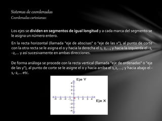 Sistemas de coordenadas
Coordenadas cartesianas:
Los ejes se dividen en segmentos de igual longitud y a cada marca del segmento se
le asigna un número entero.
En la recta horizontal (llamada "eje de abscisas" o "eje de las x"), al punto de corte
con la otra recta se le asigna el 0 y hacia la derecha el 1, 2,...; y hacia la izquierda el -1,
-2,... y así sucesivamente en ambas direcciones.
De forma análoga se procede con la recta vertical (llamada "eje de ordenadas" o "eje
de las y"), al punto de corte se le asigne el 0 y hacia arriba el 1,2,....; y hacia abajo el -
1,-2,... etc.
 