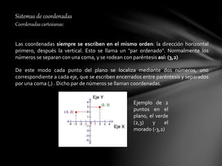Sistemas de coordenadas
Coordenadas cartesianas:
Las coordenadas siempre se escriben en el mismo orden: la dirección horizontal
primero, después la vertical. Esto se llama un "par ordenado". Normalmente los
números se separan con una coma, y se rodean con paréntesis así: (3,2)
De este modo cada punto del plano se localiza mediante dos números, uno
correspondiente a cada eje, que se escriben encerrados entre paréntesis y separados
por una coma (,) . Dicho par de números se llaman coordenadas.
Ejemplo de 2
puntos en el
plano, el verde
(2,3) y el
morado (-3,2)
 