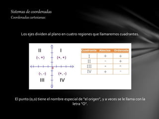 Sistemas de coordenadas
Coordenadas cartesianas:
Los ejes dividen al plano en cuatro regiones que llamaremos cuadrantes.
El punto (0,0) tiene el nombre especial de "el origen", y a veces se le llama con la
letra "O".
 