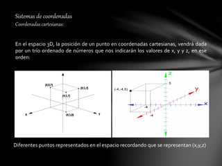 Sistemas de coordenadas
Coordenadas cartesianas:
En el espacio 3D, la posición de un punto en coordenadas cartesianas, vendrá dada
por un trío ordenado de números que nos indicarán los valores de x, y y z, en ese
orden:
Diferentes puntos representados en el espacio recordando que se representan (x,y,z)
 