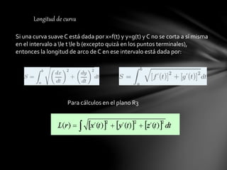 Longitud de curva
Si una curva suave C está dada por x=f(t) y y=g(t) y C no se corta a sí misma
en el intervalo a le t le b (excepto quizá en los puntos terminales),
entonces la longitud de arco de C en ese intervalo está dada por:
Para cálculos en el plano R3
 