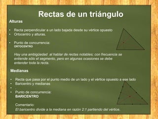 Alturas
• Recta perpendicular a un lado bajada desde su vértice opuesto
• Ortocentro y alturas.
• Punto de concurrencia:
ORTOCENTRO
Hay una ambigüedad al hablar de rectas notables; con frecuencia se
entiende sólo el segmento, pero en algunas ocasiones se debe
entender toda la recta.
Medianas
• Recta que pasa por el punto medio de un lado y el vértice opuesto a ese lado
• Baricentro y medianas
• .
• Punto de concurrencia:
BARICENTRO
Comentario:
El baricentro divide a la mediana en razón 2:1 partiendo del vértice.
Rectas de un triángulo
 