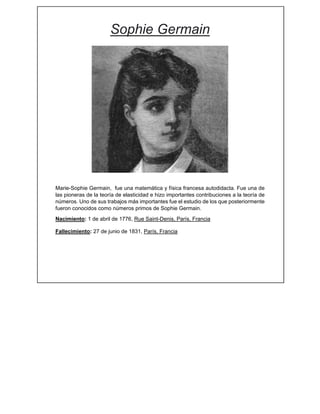 Sophie Germain
 
 
 
 
 
 
 
 Marie-Sophie Germain, fue una matemática y física francesa autodidacta. Fue una de
las pioneras de la teoría de elasticidad e hizo importantes contribuciones a la teoría de
números. Uno de sus trabajos más importantes fue el estudio de los que posteriormente
fueron conocidos como números primos de Sophie Germain.
Nacimiento: 1 de abril de 1776, Rue Saint-Denis, París, Francia
Fallecimiento: 27 de junio de 1831, París, Francia
 
 