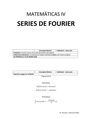 Dr. Ricardo J. Villarreal E2021
MATEMÁTICAS IV
SERIES DE FOURIER
Trigonometría
DERIVADAS
𝐷𝑥(𝑆𝑒𝑛 (𝑎𝑥)) = 𝑎𝐶𝑜𝑠(𝑎𝑥)
𝐷𝑥(𝐶𝑜𝑠 (𝑎𝑥)) = −𝑎𝑆𝑒𝑛(𝑎𝑥)
INTEGRALES
∫ 𝑆𝑒𝑛 (𝑎𝑥)𝑑𝑥 = −
𝐶𝑜𝑠(𝑎𝑥)
𝑎
+ 𝐶
Conceptos Básicos Individual – extra aula
Propósito: Conocer acerca de la vida de Fourier y de Laplace
Criterio de evaluación: Se evaluará el trabajo realizado a mano y de manera original.
SE ENTREGA EL 31 DE ENERO 2022
Conceptos Básicos Individual – extra aula
Imprimir y pegar en la libreta
 