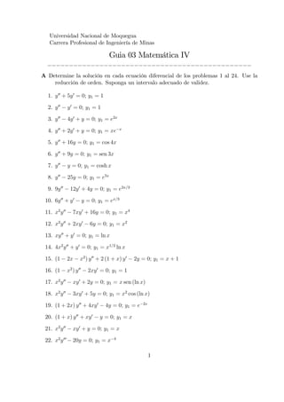 Universidad Nacional de Moquegua
Carrera Profesional de Ingeniería de Minas

Guia 03 Matemática IV
_______________________________________________
A Determine la solución en cada ecuación diferencial de los problemas 1 al 24. Use la
reducción de orden. Suponga un intervalo adecuado de validez.
1. y 00 + 5y 0 = 0; y1 = 1
2. y 00

y 0 = 0; y1 = 1

3. y 00

4y 0 + y = 0; y1 = e2x

4. y 00 + 2y 0 + y = 0; y1 = xe

x

5. y 00 + 16y = 0; y1 = cos 4x
6. y 00 + 9y = 0; y1 = sen 3x
7. y 00

y = 0; y1 = cosh x

8. y 00

25y = 0; y1 = e5x

9. 9y 00

12y 0 + 4y = 0; y1 = e2x=3
y = 0; y1 = ex=3

10. 6y 00 + y 0
11. x2 y 00

7xy 0 + 16y = 0; y1 = x4

12. x2 y 00 + 2xy 0

6y = 0; y1 = x2

13. xy 00 + y 0 = 0; y1 = ln x
14. 4x2 y 00 + y 0 = 0; y1 = x1=2 ln x
x2 ) y 00 + 2 (1 + x) y 0

15. (1

2x

16. (1

x2 ) y 00

2y = 0; y1 = x + 1

2xy 0 = 0; y1 = 1

17. x2 y 00

xy 0 + 2y = 0; y1 = x sen (ln x)

18. x2 y 00

3xy 0 + 5y = 0; y1 = x2 cos (ln x)

19. (1 + 2x) y 00 + 4xy 0
20. (1 + x) y 00 + xy 0

4y = 0; y1 = e

2x

y = 0; y1 = x

21. x2 y 00

xy 0 + y = 0; y1 = x

22. x2 y 00

20y = 0; y1 = x

4

1

 