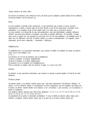 Sumar números de varias cifras
Se colocan los números unos debajo de otros, de modo que las unidades queden debajo de las unidades,
la decenas debajo o de las decenas, etc.
Resta
La resta, también conocida como sustracción, es una operación que consiste en sacar, recortar,
empequeñecer, reducir o separar algo de un todo. Restar es una de las operaciones esenciales de la
matemática y se considera como la más simple junto a la suma, que es el proceso inverso.
La resta consiste en el desarrollo de una descomposición: ante una determinada cantidad, debemos
eliminar una parte para obtener el resultado, que recibe el nombre diferencia. Por ejemplo: si tengo
nueve peras y regalo tres, me quedaré con seis peras (9-3=6). En otras palabras, a la cantidad nueve le
quito tres y la diferencia será seis. El primer número se conoce comominuendo y el segundo, como
sustraendo; por lo tanto: minuendo – sustraendo = diferencia.
Multiplicación
La multiplicación es la operación matemática que consiste en hallar el resultado de sumar un número
tantas veces como indique otro.
a • b = c
Los factores (a y b) son los números que se multiplican.
Al factor a también se le llama multiplicando.
Al factor b también se le llama multiplicador.
El producto (c) es el resultado de la multiplicación.
Para su notación se emplea entre los factores el signo x o • que se lee "por".
División
La división es una operación matemática que consiste en repartir en partes iguales el total de un todo
numérico.
Números primos
un número primo es un número natural mayor que 1 que tiene únicamente dos divisores distintos: él
mismo y el. Los números primos se contraponen así a los compuestos, que son aquellos que tienen por
lo menos un divisor natural distinto de sí mismos y de 1. El número 1, por convenio, no se considera ni
primo ni compuesto.
Los números primos menores que 100 son los siguientes: 2, 3, 5, 7, 11, 13, 17, 19, 23, 29, 31, 37, 41,
43,47, 53, 59, 61, 67, 71, 73, 79, 83, 89 y 97.3
La propiedad de ser primo se denomina primalidad. A veces se habla de número primo impar para
referirse a cualquier número primo mayor que 2, ya que éste es el único número primo par.
 