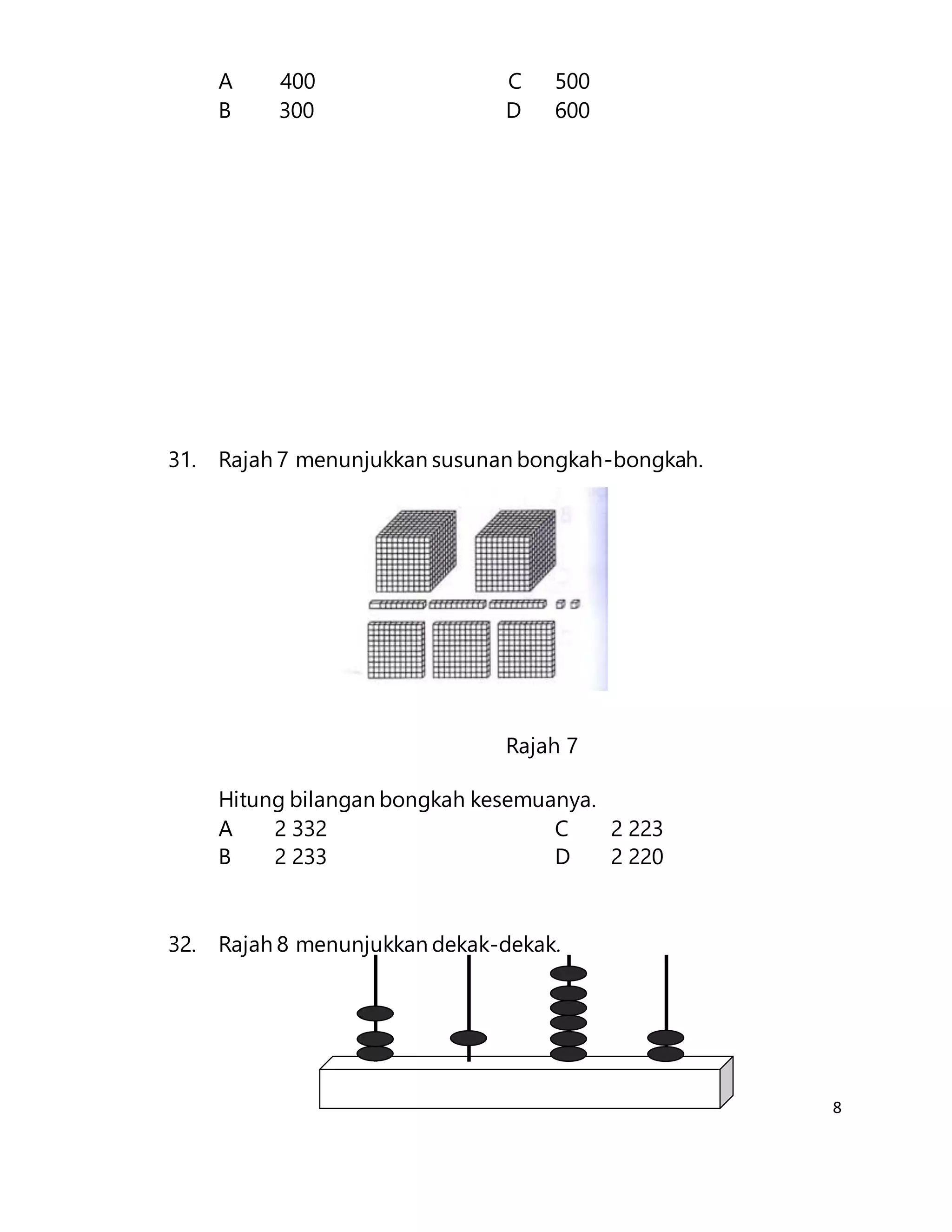 8
A 400 C 500
B 300 D 600
31. Rajah 7 menunjukkan susunan bongkah-bongkah.
Rajah 7
Hitung bilangan bongkah kesemuanya.
A 2 332 C 2 223
B 2 233 D 2 220
32. Rajah 8 menunjukkan dekak-dekak.
 