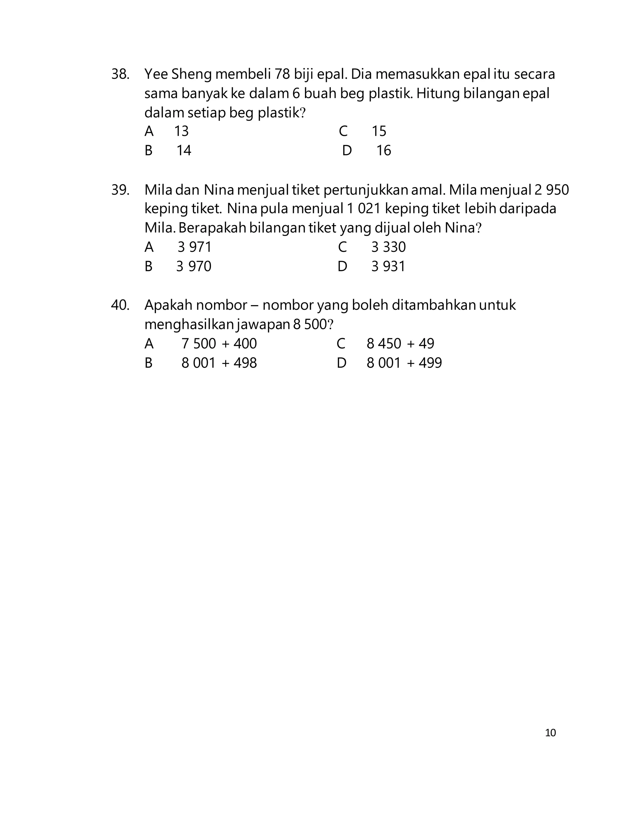 10
38. Yee Sheng membeli 78 biji epal. Dia memasukkan epal itu secara
sama banyak ke dalam 6 buah beg plastik. Hitung bilangan epal
dalam setiap beg plastik?
A 13 C 15
B 14 D 16
39. Mila dan Nina menjual tiket pertunjukkan amal. Mila menjual 2 950
keping tiket. Nina pula menjual 1 021 keping tiket lebih daripada
Mila. Berapakah bilangan tiket yang dijual oleh Nina?
A 3 971 C 3 330
B 3 970 D 3 931
40. Apakah nombor – nombor yang boleh ditambahkan untuk
menghasilkan jawapan 8 500?
A 7 500 + 400 C 8 450 + 49
B 8 001 + 498 D 8 001 + 499
 