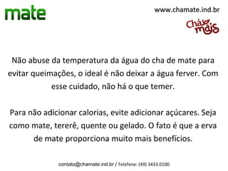 www.chamate.ind.br




 Não abuse da temperatura da água do cha de mate para
evitar queimações, o ideal é não deixar a água ferver. Com
            esse cuidado, não há o que temer.

Para não adicionar calorias, evite adicionar açúcares. Seja
como mate, tererê, quente ou gelado. O fato é que a erva
      de mate proporciona muito mais benefícios.

              contato@chamate.ind.br / Telefone: (49) 3433.0100
 
