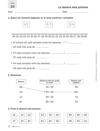 Fitxa

     10                                              La desena més pròxima
Nom                                                      Data

1. Busca els números següents en la recta numèrica i completa.


                       424                574                   544

       40 41 42 43 44 45 46 47 48 49 50 51 52 53 54 55 56 57 58 59 60

     • El número 42 està comprés entre les desenes       40i                      .
        42 està més prop de                .




                                                                                           © 2007 Edicions Voramar, S. L./Santillana Educación, S. L.
     • 57 està comprés entre les desenes                  i                   .
        57 està més prop de                .
     • 54 està comprés entre les desenes                  i                   .
        54 està més prop de                .
2. Relaciona.

             Número            Desenes entre les quals           Desena més
                                     es troba                      pròxima

                  56                     10 i 20                         90

                  24                 5
                                         50 i 60                     5   60

                  13                     20 i 30                         10

                  87                     80 i 90                         20

3. Pinta la desena més pròxima.

       18         10    20     53          50      60           89        80          90

       37         30    40      81         80      90           46        40          50

12     ■ Reforç
 