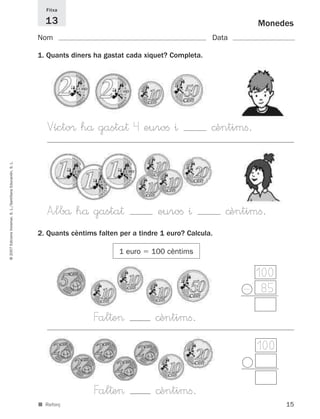 Fitxa

                                                               13                                                            Monedes
                                                             Nom                                                  Data

                                                             1. Quants diners ha gastat cada xiquet? Completa.




                                                                Vícto® hå gasta† 4 euroﬁ ^                        ©èntimﬁ.
© 2007 Edicions Voramar, S. L./Santillana Educación, S. L.




                                                                A”lbå hå gasta†                   euroﬁ ^             ©èntimﬁ.
                                                             2. Quants cèntims falten per a tindre 1 euro? Calcula.

                                                                                      1 euro    100 cèntims


                                                                                                                          100
                                                                                                                         - 85

                                                                              Fal†e>             ©èntimﬁ.
                                                                                                                             100


                                                                              Fal†e>             ©èntimﬁ.
                                                             ■ Reforç                                                              15
 