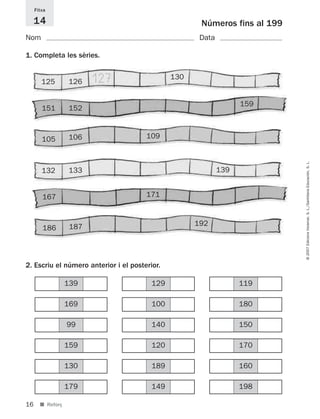 Fitxa

     14                                               Números fins al 199
Nom                                                   Data

1. Completa les sèries.


        125       126    127                   130


                                                                   159
        151       152



        105       106                  109




                                                                            © 2007 Edicions Voramar, S. L./Santillana Educación, S. L.
        132       133                                        139


        167                            171



                   187                               192
        186



2. Escriu el número anterior i el posterior.

                  139                    129                       119

                  169                    100                       180

                  99                     140                       150

                  159                    120                       170

                  130                    189                       160

                  179                    149                       198

16     ■ Reforç
 