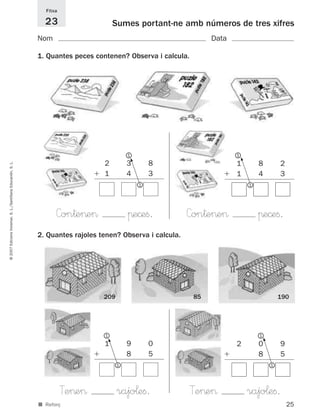 Fitxa

                                                               23                     Sumes portant-ne amb números de tres xifres
                                                             Nom                                                  Data

                                                             1. Quantes peces contenen? Observa i calcula.




                                                                                           1                             1




                                                                                                                             5
                                                                                           5




                                                                                 2         3       8                     1           8           2
© 2007 Edicions Voramar, S. L./Santillana Educación, S. L.




                                                                                 1         4       3                     1           4           3
                                                                                               1                                 1




                                                                   Con†e>e>                πe©eﬁ.           Con†e>e>                 πe©eﬁ.
                                                             2. Quantes rajoles tenen? Observa i calcula.




                                                                                 209                         85                                  190




                                                                                 1                                                   1
                                                                                                                                         5
                                                                                  5




                                                                                 1         9       0                     2           0           9
                                                                                           8       5                                 8           5
                                                                                       1                                                     1




                                                                       Te>e>           rajo¬eﬁ.             Te>e>                rajo¬eﬁ.
                                                             ■ Reforç                                                                                25
 