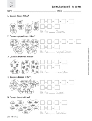 Fitxa

     26                                 La multiplicació i la suma
Nom                                         Data

1. Quants llaços hi ha?




                               H<^ hå      llaçoﬁ.
2. Quantes papallones hi ha?




                                                                     © 2007 Edicions Voramar, S. L./Santillana Educación, S. L.
                               H<^ hå      papallo>eﬁ.
3. Quantes marietes hi ha?




                               H<^ hå      mar^e†eﬁ.
4. Quantes tasses hi ha?




                               H<^ hå      tasßeﬁ.
5. Quants barrets hi ha?




                               H<^ hå      bar®etﬁ.
28     ■ Reforç
 